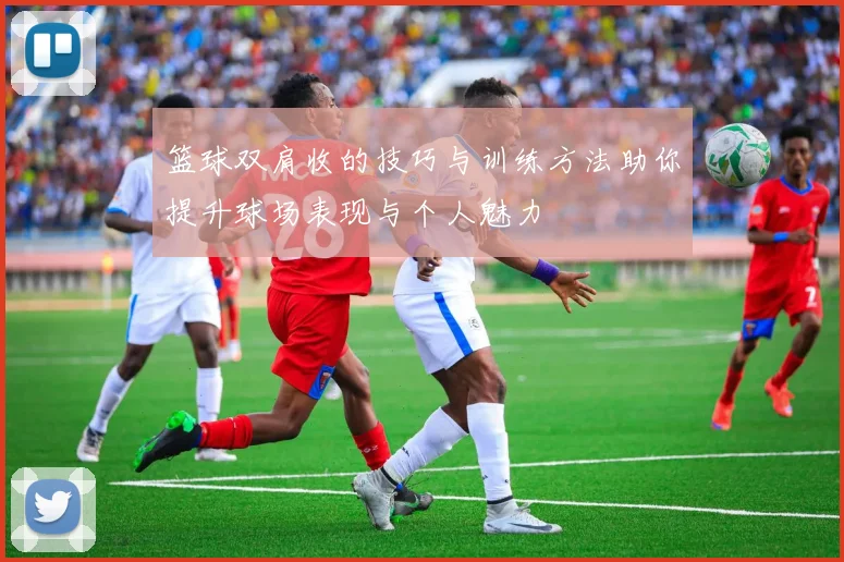 篮球双肩收的技巧与训练方法助你提升球场表现与个人魅力