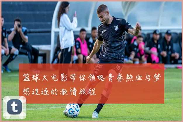 篮球火电影带你领略青春热血与梦想追逐的激情旅程