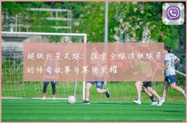 超级巨星足球：探索全球顶级球员的传奇故事与赛场荣耀