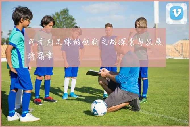 匈牙利足球的创新之路探索与发展新篇章