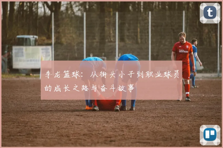 李龙篮球：从街头小子到职业球员的成长之路与奋斗故事