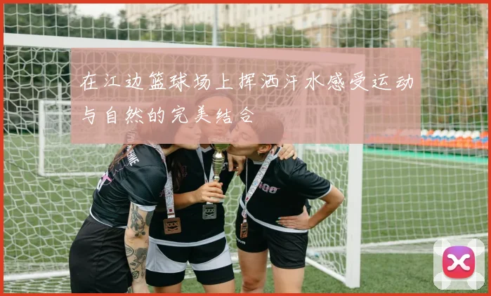 在江边篮球场上挥洒汗水感受运动与自然的完美结合